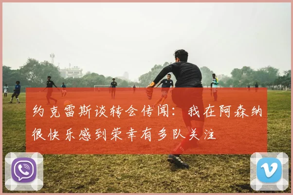 约克雷斯谈转会传闻：我在阿森纳很快乐感到荣幸有多队关注
