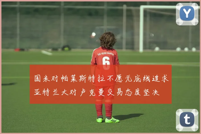 国米对帕莱斯特拉不愿无底线追求亚特兰大对卢克曼交易态度坚决