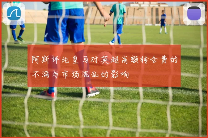 阿斯评论皇马对英超高额转会费的不满与市场混乱的影响