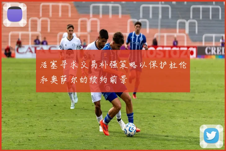 活塞寻求交易补强策略以保护杜伦和奥萨尔的续约前景