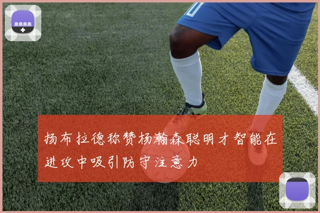 扬布拉德称赞杨瀚森聪明才智能在进攻中吸引防守注意力