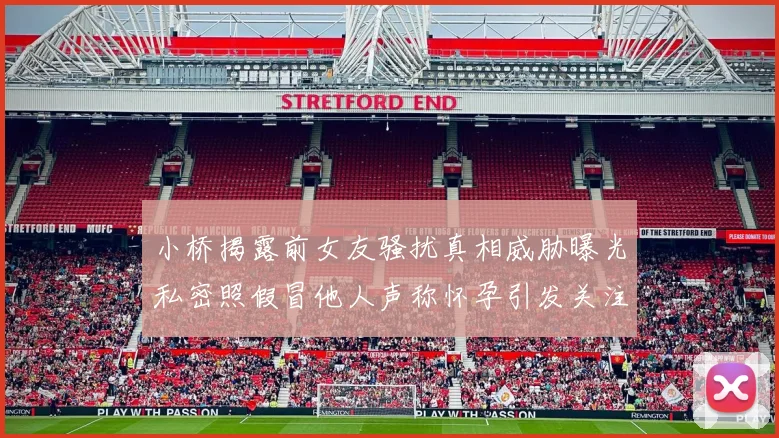 小桥揭露前女友骚扰真相威胁曝光私密照假冒他人声称怀孕引发关注