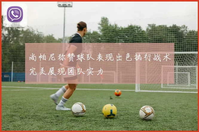 尚帕尼称赞球队表现出色执行战术完美展现团队实力
