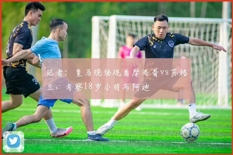记者：皇马现场观看摩洛哥vs苏格兰，考察18岁小将布阿迪