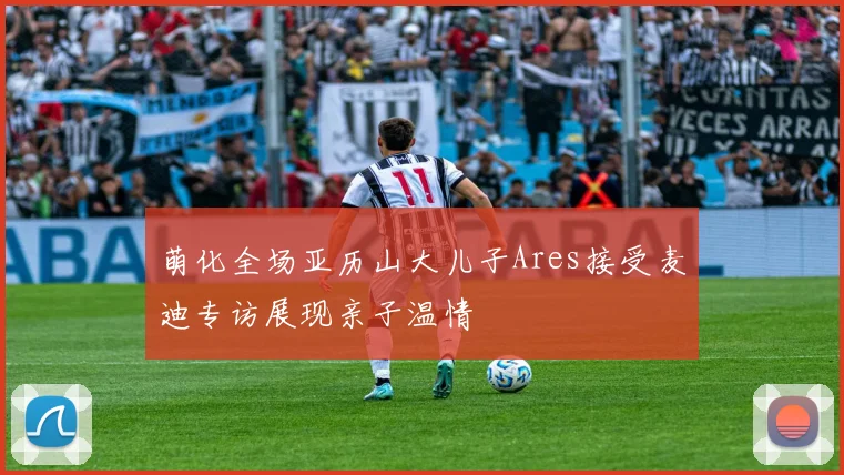 萌化全场亚历山大儿子Ares接受麦迪专访展现亲子温情