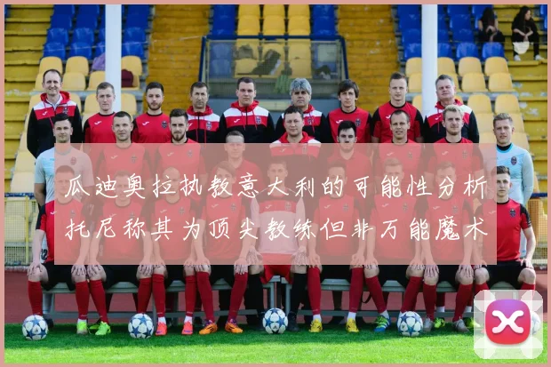 瓜迪奥拉执教意大利的可能性分析托尼称其为顶尖教练但非万能魔术师