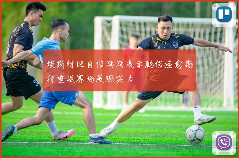 埃斯特旺自信满满表示腿伤痊愈期待重返赛场展现实力