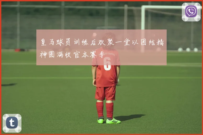 皇马球员训练后欢聚一堂以团结精神圆满收官本赛季