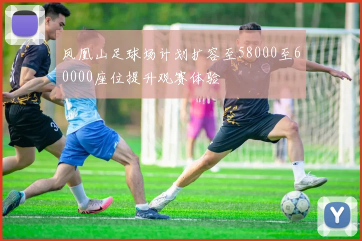 凤凰山足球场计划扩容至58000至60000座位提升观赛体验