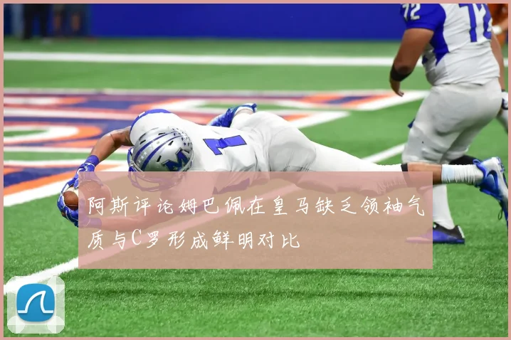 阿斯评论姆巴佩在皇马缺乏领袖气质与C罗形成鲜明对比