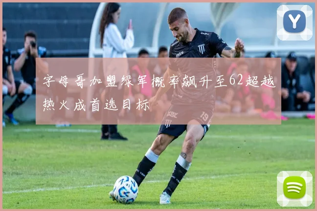 字母哥加盟绿军概率飙升至62超越热火成首选目标