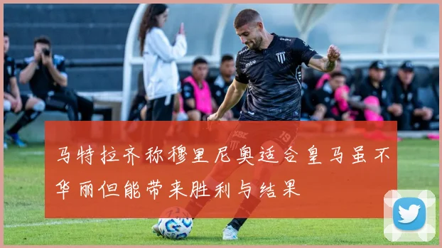 马特拉齐称穆里尼奥适合皇马虽不华丽但能带来胜利与结果