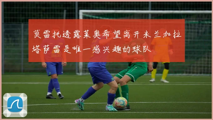 莫雷托透露莱奥希望离开米兰加拉塔萨雷是唯一感兴趣的球队