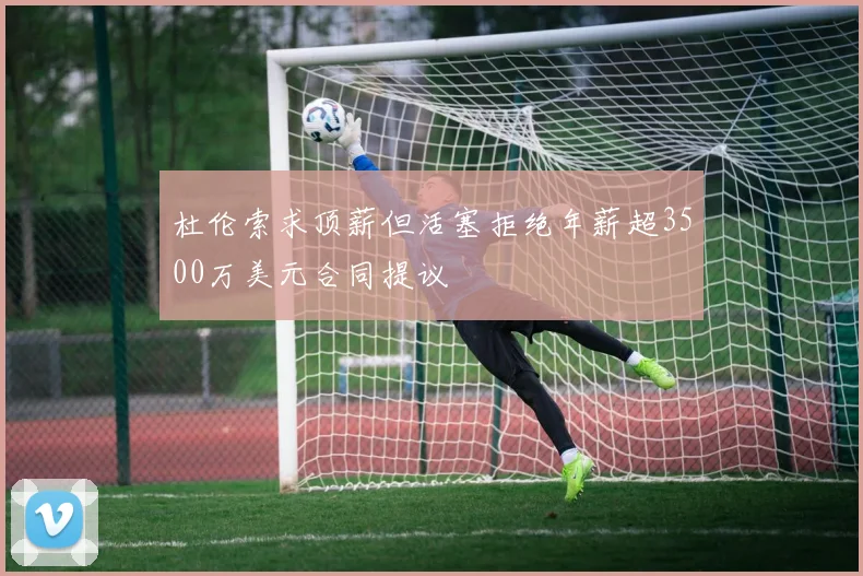 杜伦索求顶薪但活塞拒绝年薪超3500万美元合同提议