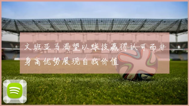 文班亚马渴望以球技赢得认可而非身高优势展现自我价值